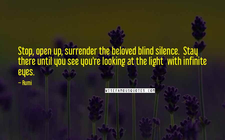 Rumi Quotes: Stop, open up, surrender the beloved blind silence. Stay there until you see you're looking at the light with infinite eyes.