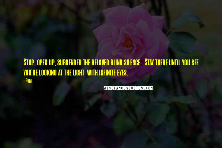 Rumi Quotes: Stop, open up, surrender the beloved blind silence. Stay there until you see you're looking at the light with infinite eyes.