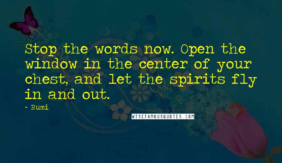 Rumi Quotes: Stop the words now. Open the window in the center of your chest, and let the spirits fly in and out.