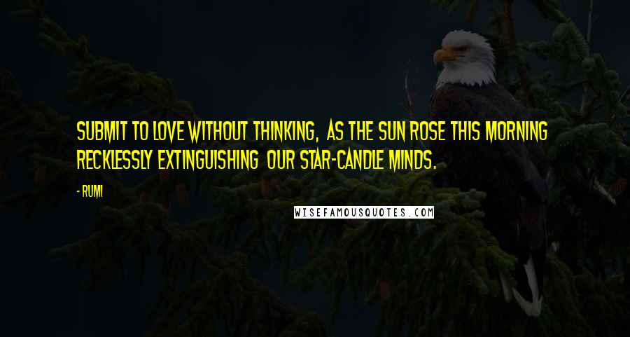 Rumi Quotes: Submit to love without thinking,  as the sun rose this morning  recklessly extinguishing  our star-candle minds.