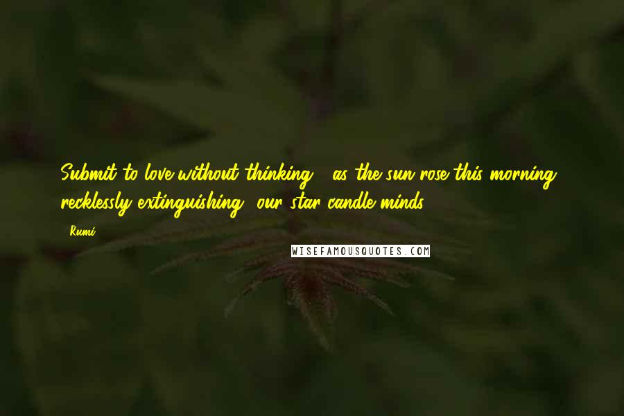 Rumi Quotes: Submit to love without thinking,  as the sun rose this morning  recklessly extinguishing  our star-candle minds.