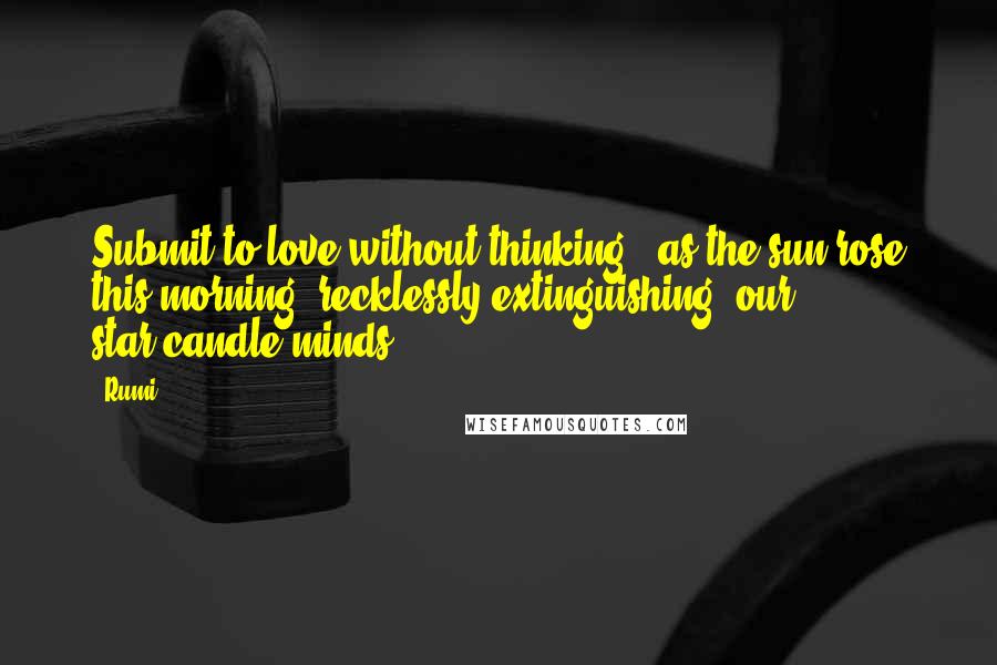 Rumi Quotes: Submit to love without thinking,  as the sun rose this morning  recklessly extinguishing  our star-candle minds.