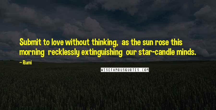 Rumi Quotes: Submit to love without thinking,  as the sun rose this morning  recklessly extinguishing  our star-candle minds.