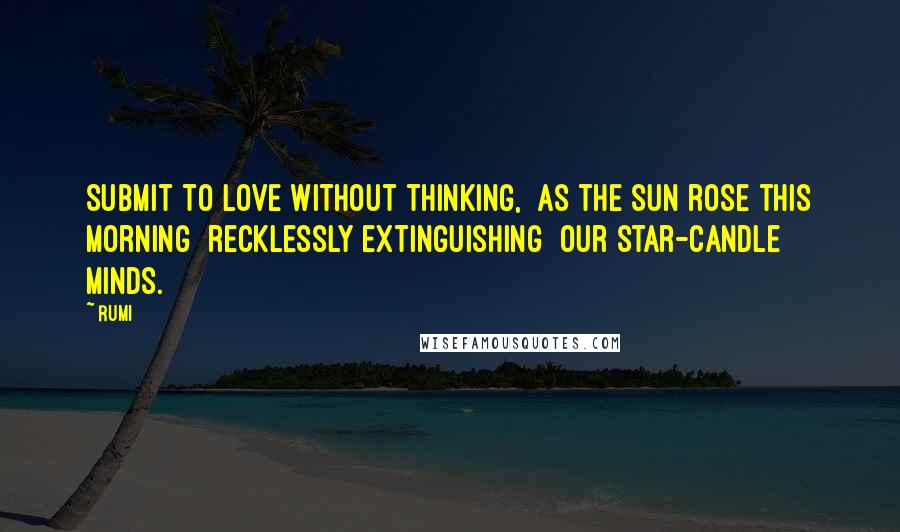 Rumi Quotes: Submit to love without thinking,  as the sun rose this morning  recklessly extinguishing  our star-candle minds.