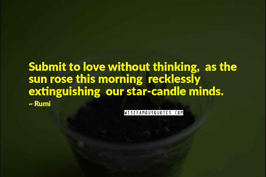 Rumi Quotes: Submit to love without thinking,  as the sun rose this morning  recklessly extinguishing  our star-candle minds.