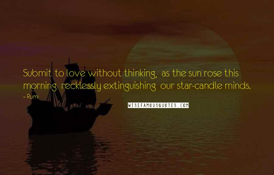 Rumi Quotes: Submit to love without thinking,  as the sun rose this morning  recklessly extinguishing  our star-candle minds.