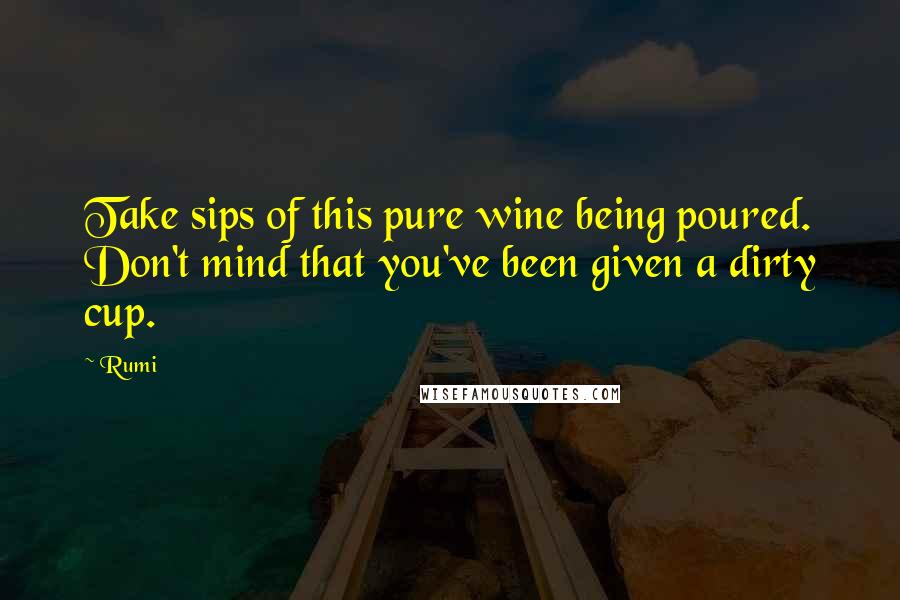 Rumi Quotes: Take sips of this pure wine being poured. Don't mind that you've been given a dirty cup.