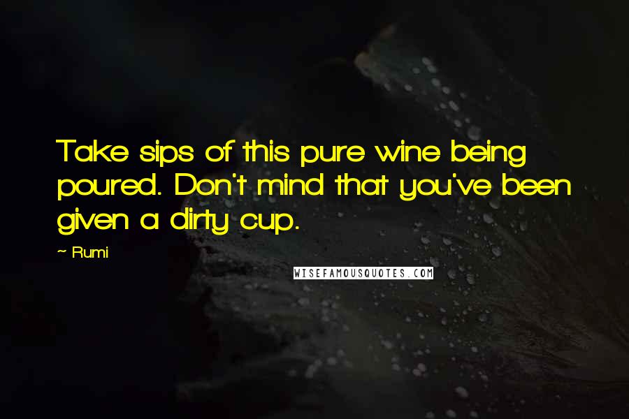 Rumi Quotes: Take sips of this pure wine being poured. Don't mind that you've been given a dirty cup.