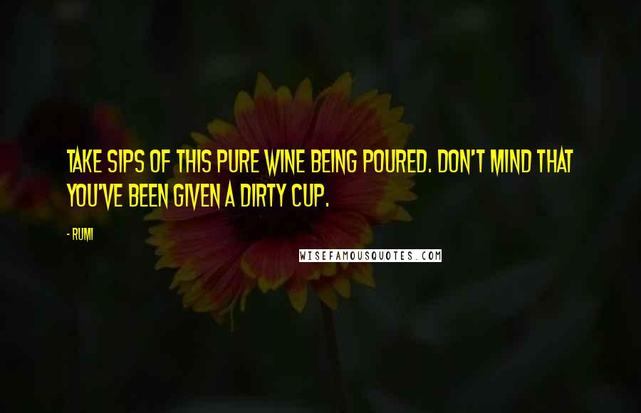 Rumi Quotes: Take sips of this pure wine being poured. Don't mind that you've been given a dirty cup.