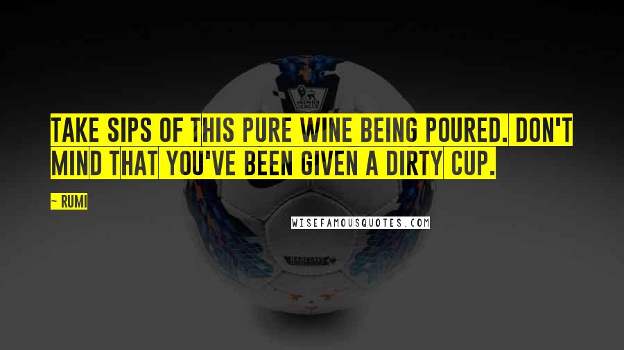 Rumi Quotes: Take sips of this pure wine being poured. Don't mind that you've been given a dirty cup.