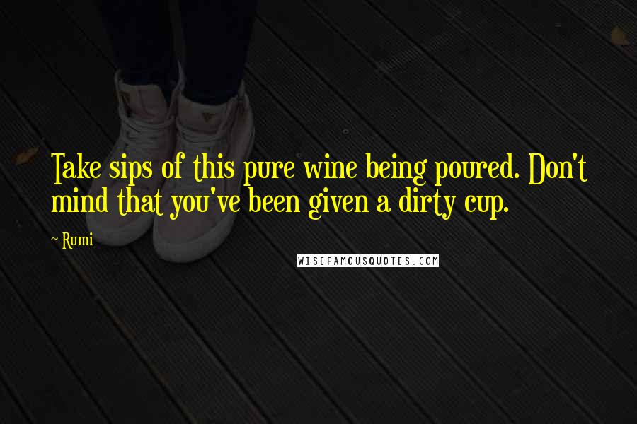 Rumi Quotes: Take sips of this pure wine being poured. Don't mind that you've been given a dirty cup.