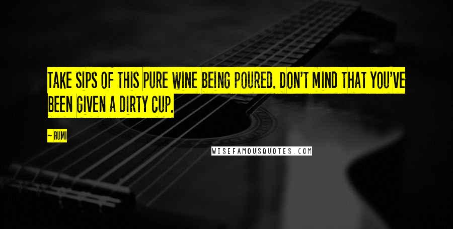 Rumi Quotes: Take sips of this pure wine being poured. Don't mind that you've been given a dirty cup.