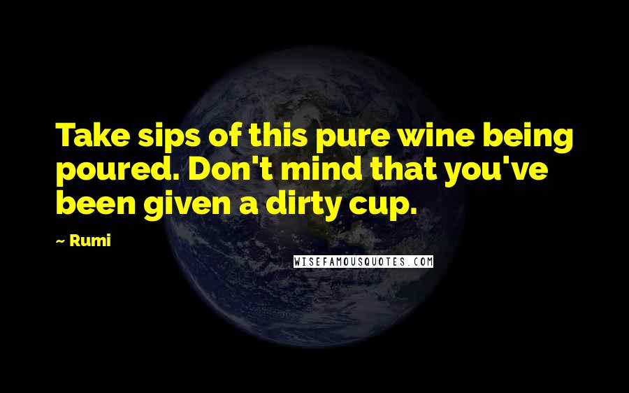 Rumi Quotes: Take sips of this pure wine being poured. Don't mind that you've been given a dirty cup.