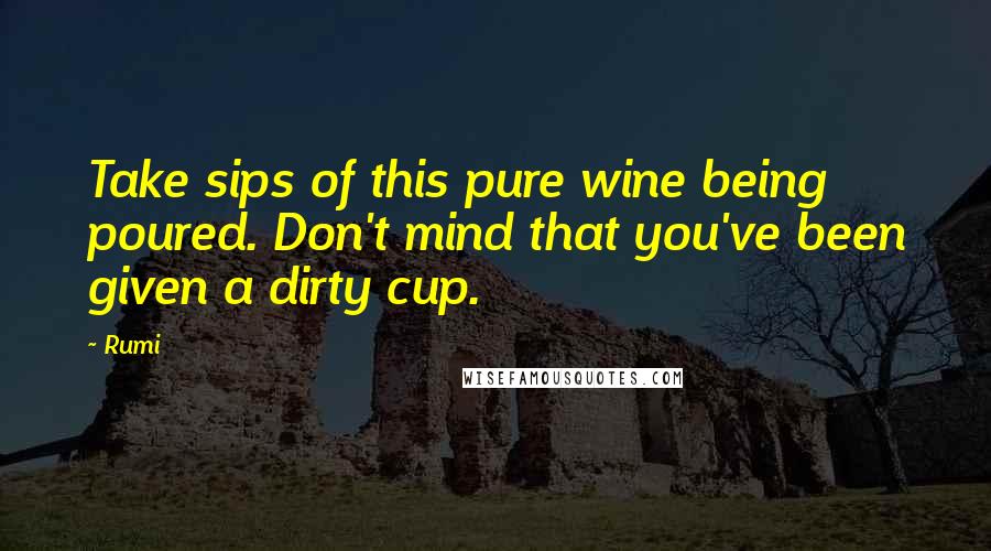 Rumi Quotes: Take sips of this pure wine being poured. Don't mind that you've been given a dirty cup.