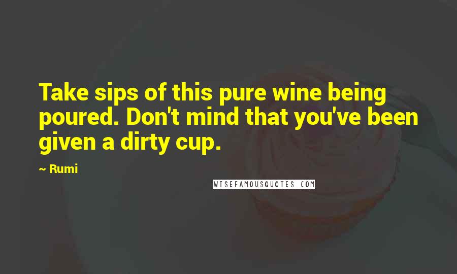 Rumi Quotes: Take sips of this pure wine being poured. Don't mind that you've been given a dirty cup.