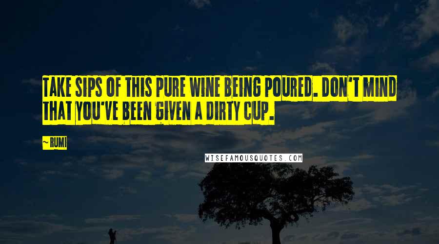 Rumi Quotes: Take sips of this pure wine being poured. Don't mind that you've been given a dirty cup.