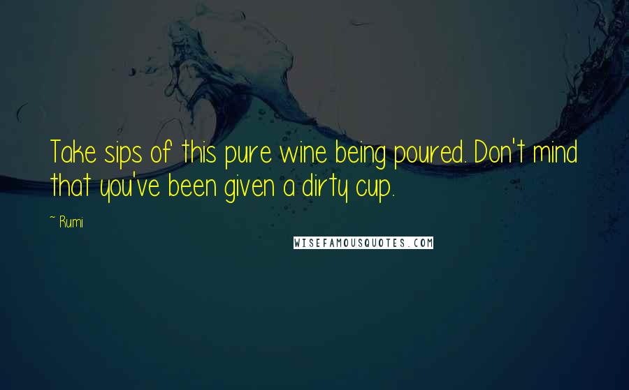 Rumi Quotes: Take sips of this pure wine being poured. Don't mind that you've been given a dirty cup.