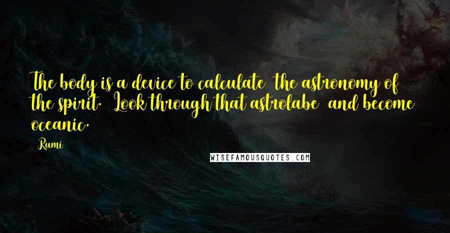Rumi Quotes: The body is a device to calculate the astronomy of the spirit. Look through that astrolabe and become oceanic.