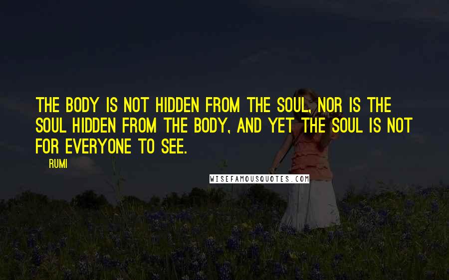 Rumi Quotes: The body is not hidden from the soul, nor is the soul hidden from the body, and yet the soul is not for everyone to see.