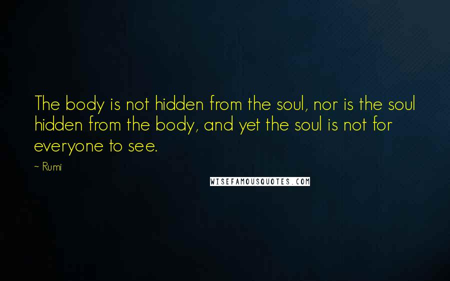 Rumi Quotes: The body is not hidden from the soul, nor is the soul hidden from the body, and yet the soul is not for everyone to see.