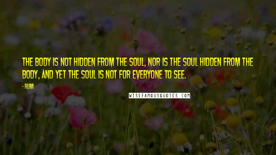 Rumi Quotes: The body is not hidden from the soul, nor is the soul hidden from the body, and yet the soul is not for everyone to see.