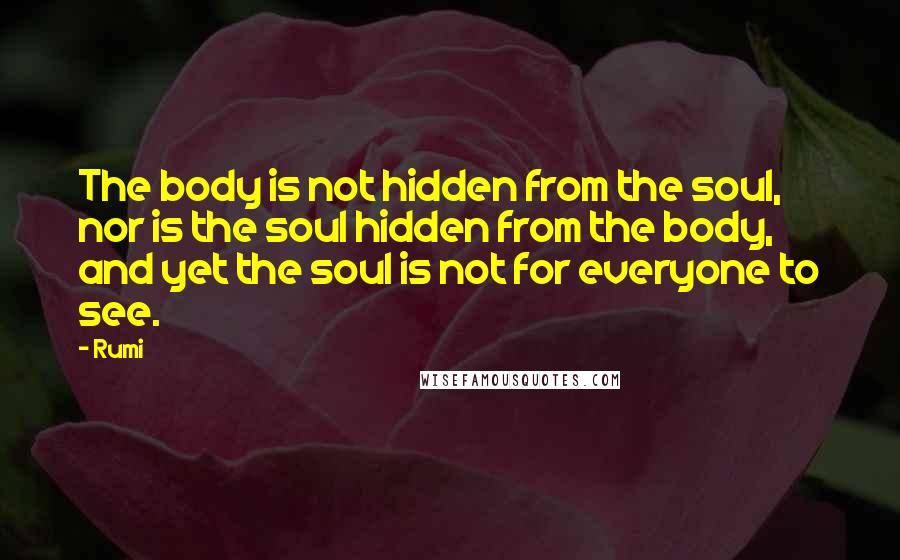 Rumi Quotes: The body is not hidden from the soul, nor is the soul hidden from the body, and yet the soul is not for everyone to see.