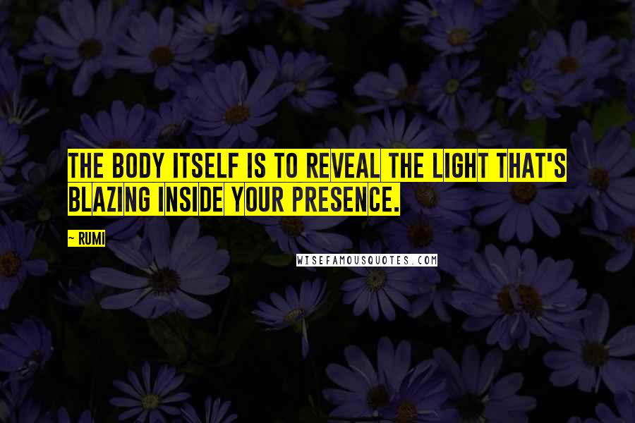 Rumi Quotes: The body itself is to reveal the light that's blazing inside your Presence.