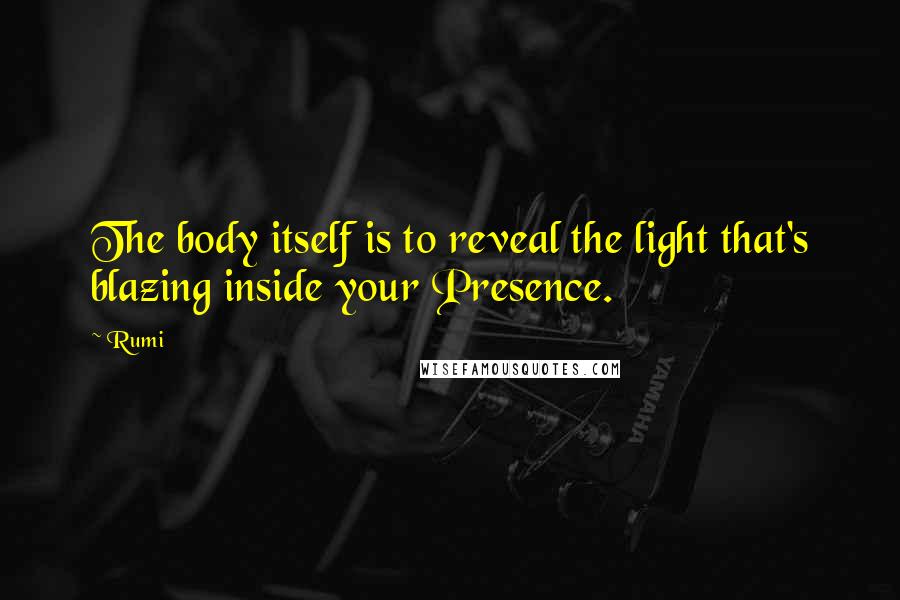 Rumi Quotes: The body itself is to reveal the light that's blazing inside your Presence.