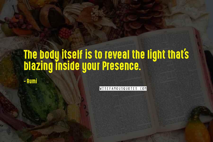 Rumi Quotes: The body itself is to reveal the light that's blazing inside your Presence.