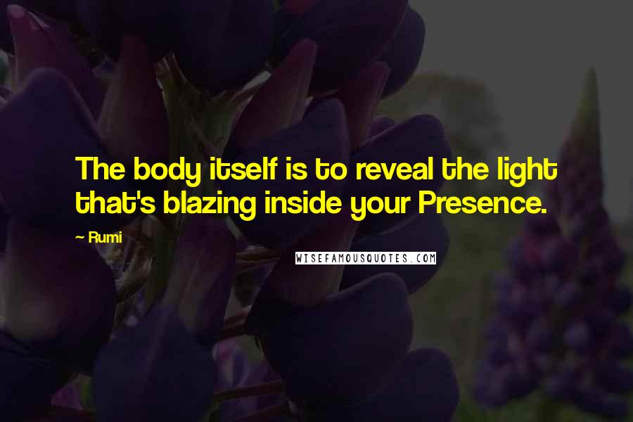 Rumi Quotes: The body itself is to reveal the light that's blazing inside your Presence.