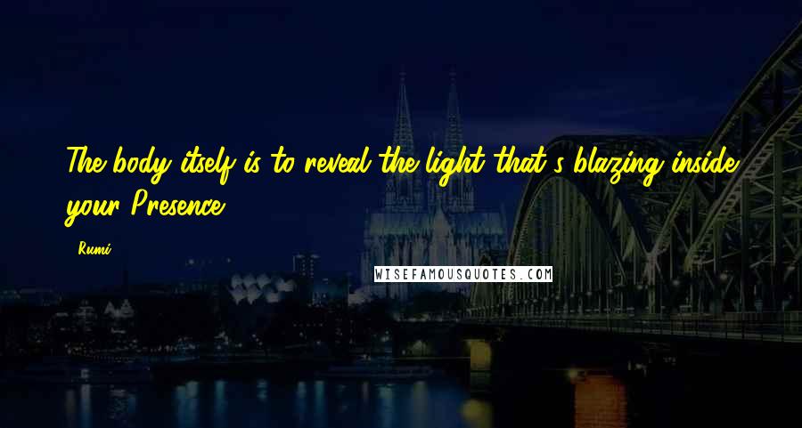 Rumi Quotes: The body itself is to reveal the light that's blazing inside your Presence.