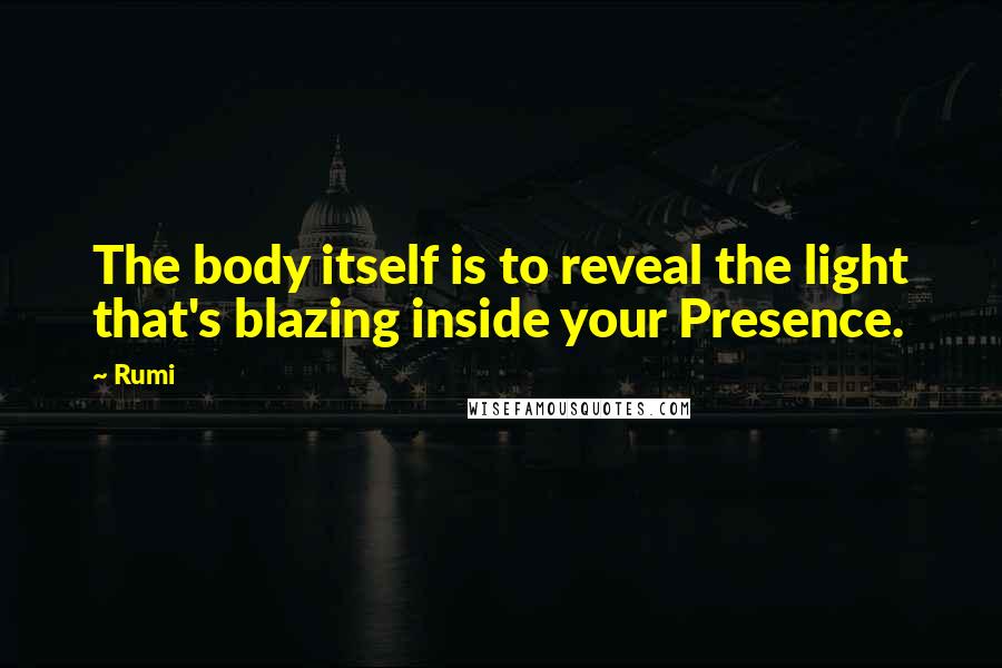 Rumi Quotes: The body itself is to reveal the light that's blazing inside your Presence.