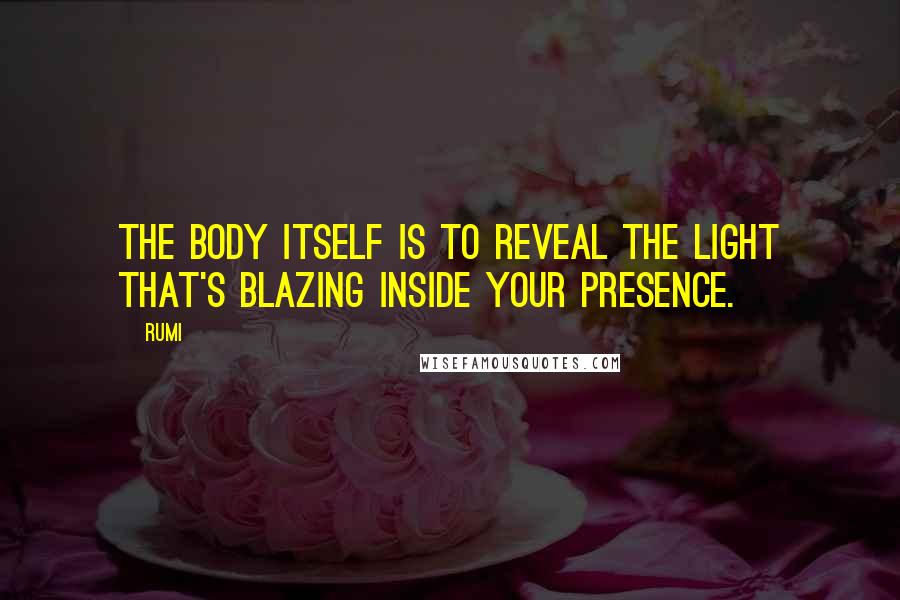 Rumi Quotes: The body itself is to reveal the light that's blazing inside your Presence.