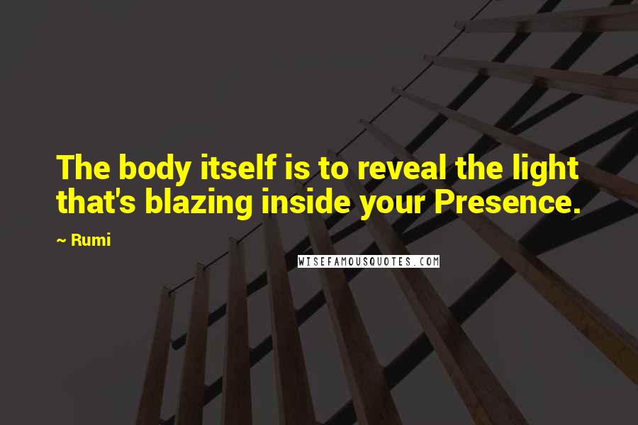 Rumi Quotes: The body itself is to reveal the light that's blazing inside your Presence.