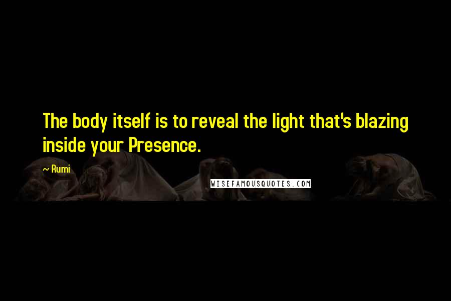 Rumi Quotes: The body itself is to reveal the light that's blazing inside your Presence.
