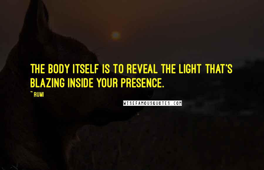 Rumi Quotes: The body itself is to reveal the light that's blazing inside your Presence.