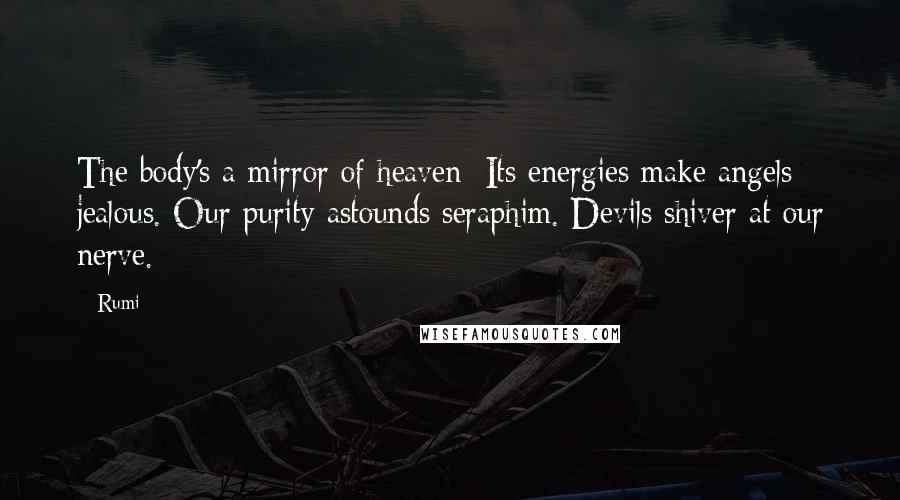 Rumi Quotes: The body's a mirror of heaven: Its energies make angels jealous. Our purity astounds seraphim. Devils shiver at our nerve.