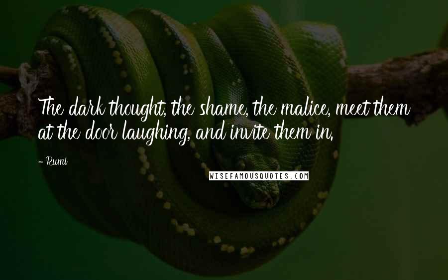 Rumi Quotes: The dark thought, the shame, the malice, meet them at the door laughing, and invite them in.