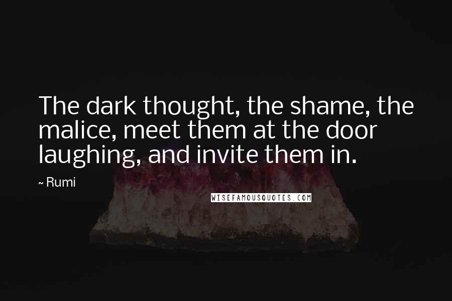 Rumi Quotes: The dark thought, the shame, the malice, meet them at the door laughing, and invite them in.