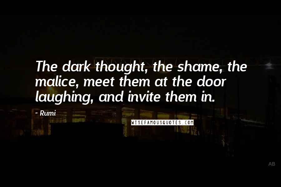 Rumi Quotes: The dark thought, the shame, the malice, meet them at the door laughing, and invite them in.