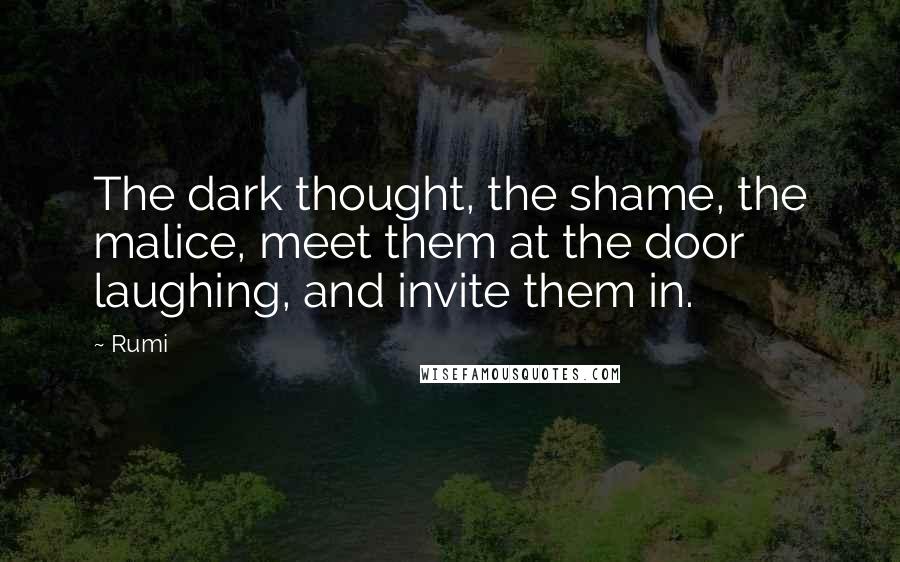 Rumi Quotes: The dark thought, the shame, the malice, meet them at the door laughing, and invite them in.