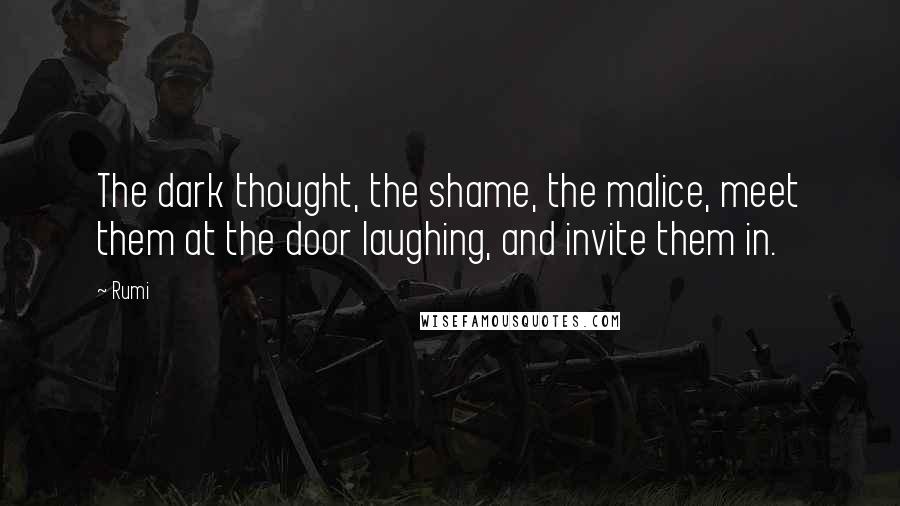 Rumi Quotes: The dark thought, the shame, the malice, meet them at the door laughing, and invite them in.