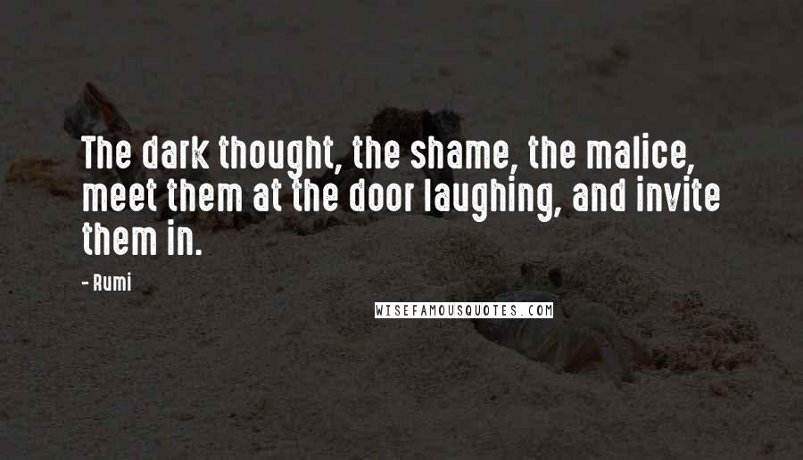 Rumi Quotes: The dark thought, the shame, the malice, meet them at the door laughing, and invite them in.