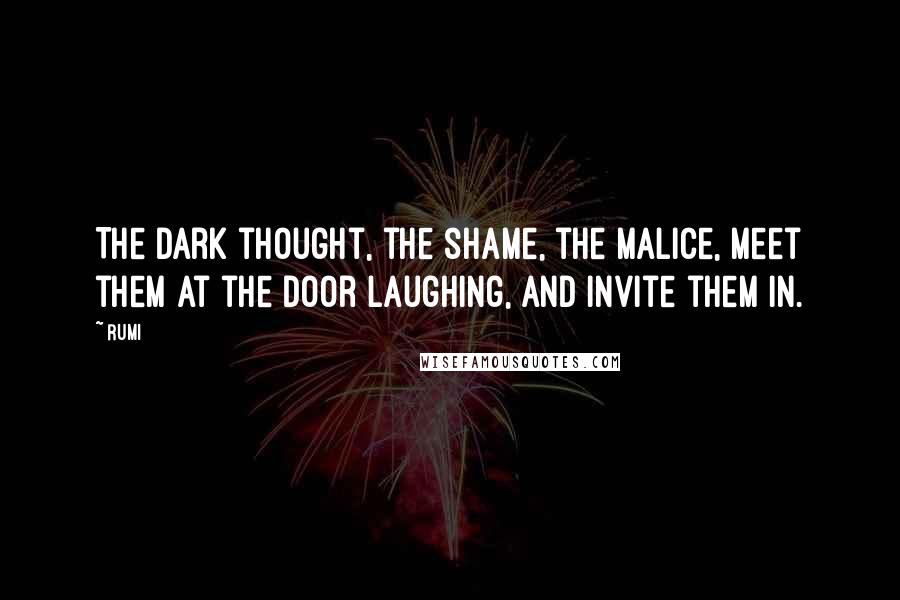 Rumi Quotes: The dark thought, the shame, the malice, meet them at the door laughing, and invite them in.