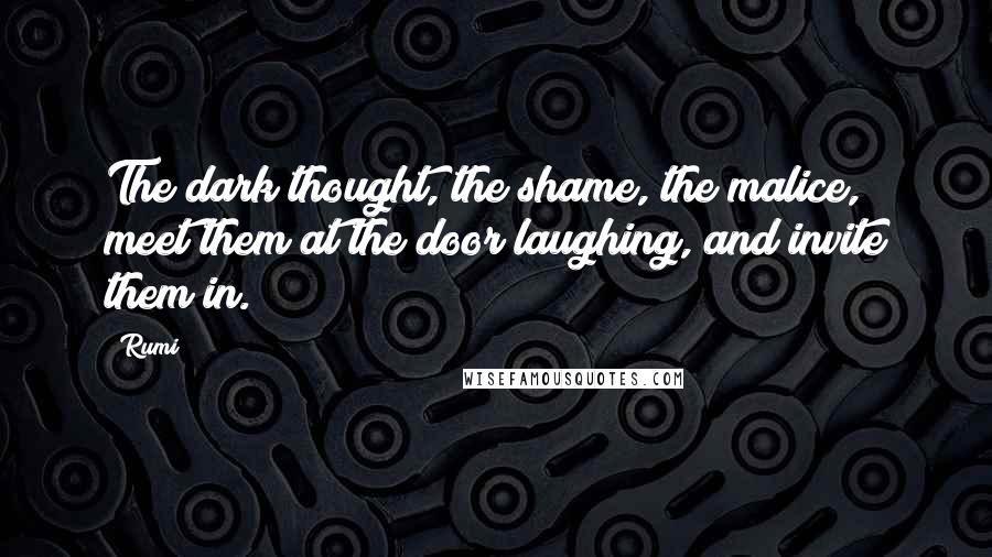 Rumi Quotes: The dark thought, the shame, the malice, meet them at the door laughing, and invite them in.