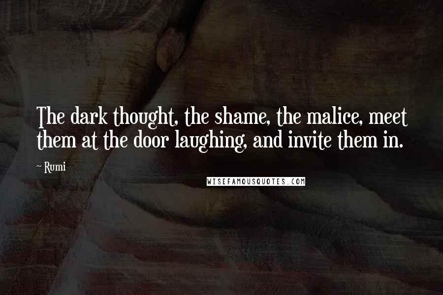 Rumi Quotes: The dark thought, the shame, the malice, meet them at the door laughing, and invite them in.