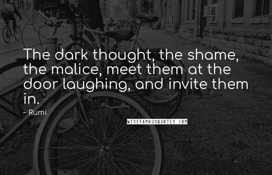 Rumi Quotes: The dark thought, the shame, the malice, meet them at the door laughing, and invite them in.