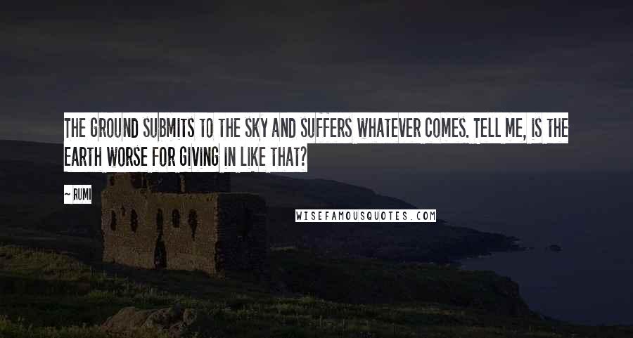 Rumi Quotes: The ground submits to the sky and suffers whatever comes. Tell me, is the Earth worse for giving in like that?