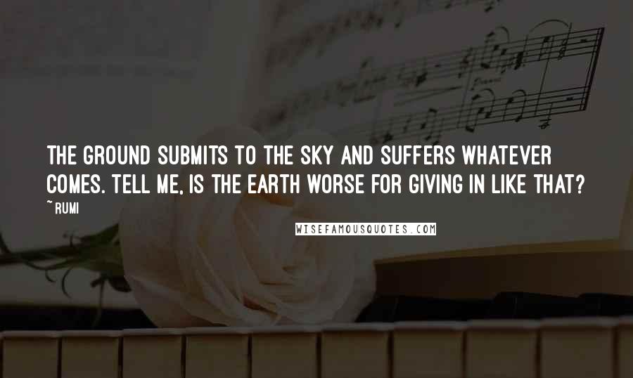 Rumi Quotes: The ground submits to the sky and suffers whatever comes. Tell me, is the Earth worse for giving in like that?
