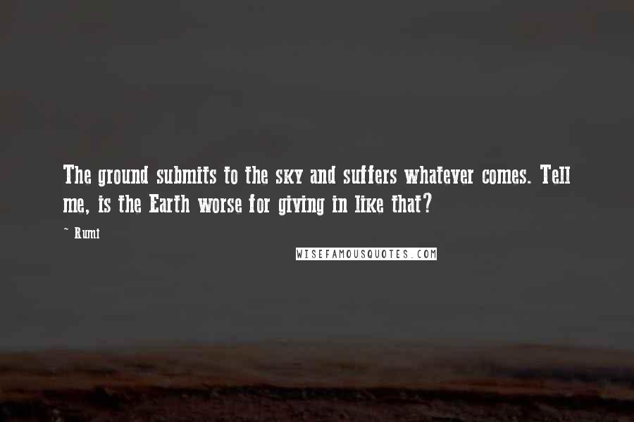 Rumi Quotes: The ground submits to the sky and suffers whatever comes. Tell me, is the Earth worse for giving in like that?